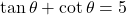 \tan \theta + \cot \theta = 5