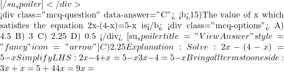 [/su_spoiler] </div>  <div class="mcq-question" data-answer="C"> <b>15)The value of x which satisfies the equation 2x-(4-x)=5-x is</b> <div class="mcq-options"> A) 4.5 B) 3 C) 2.25 D) 0.5 </div> [su_spoiler title="View Answer" style="fancy" icon="arrow"] C) 2.25 Explanation:Solve: 2x - (4 - x) = 5 - x Simplify LHS: 2x - 4 + x = 5 - x ⇒ 3x - 4 = 5 - x Bring all terms to one side: 3x + x = 5 + 4 ⇒ 4x = 9 ⇒ x =