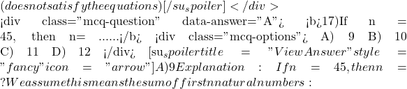  (does notsatisfy the equations) [/su_spoiler] </div>  <div class="mcq-question" data-answer="A"> <b>17)If &Sigma;n = 45, then n= ......</b> <div class="mcq-options"> A) 9 B) 10 C) 11 D) 12 </div> [su_spoiler title="View Answer" style="fancy" icon="arrow"] A) 9 Explanation:If &Sigma;n = 45, then n = ? We assume this means the sum of first n natural numbers: