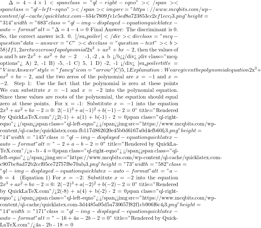 \Delta = 4 - 4 \times 1<span class="ql-right-eqno">   </span><span class="ql-left-eqno">   </span><img src="https://www.mcqbits.com/wp-content/ql-cache/quicklatex.com-b34c7809fe1c5ed8a723853cc2ef1ecc_l3.png" height="314" width="683" class="ql-img-displayed-equation quicklatex-auto-format" alt="\[\Delta = 4 - 4 = 0$ Final Answer: The discriminant is 0. So, the correct answer is:3. 0. [/su_spoiler] </div> <div class="mcq-question" data-answer="C"> <div class="question-text"><b>58) If −1, −2 are two zeros of a polynomial $2x^3\;+\;ax^2\;+\;bx\;-\;2 $, then the values of a and b are $2x^3\;+\;ax^2\;+\;bx\;-\;2 $ అను బహుపది యొక్క రెండు శూన్యాలు -1, -2 అయిన, a మరియు b యొక్క విలువలు</b></div> <div class="mcq-options"> A) 2, -1 B) -5, -1 C) 5, 1 D) -2, -1 </div> [su_spoiler title="View Answer" style="fancy" icon="arrow"] C) 5, 1 Explanation:We are given the polynomial equation $2x^3 + ax^2 + bx - 2$, and the two zeros of the polynomial are $x = -1$ and $x = -2$. Step 1: Use the fact that the polynomial is zero at these points We can substitute $x = -1$ and $x = -2$ into the polynomial equation. Since these values are roots of the polynomial, the equation should equal zero at these points. For x = -1: Substitute $x = -1$ into the equation $2x^3 + ax^2 + bx - 2 = 0$: $2(-1)^3 + a(-1)^2 + b(-1) - 2 = 0\]" title="Rendered by QuickLaTeX.com"/>2(-1) + a(1) + b(-1) - 2 = 0<span class="ql-right-eqno">   </span><span class="ql-left-eqno">   </span><img src="https://www.mcqbits.com/wp-content/ql-cache/quicklatex.com-fb117d862620e45b0d6167a0d4efb60f_l3.png" height="14" width="145" class="ql-img-displayed-equation quicklatex-auto-format" alt="\[-2 + a - b - 2 = 0\]" title="Rendered by QuickLaTeX.com"/>a - b - 4 = 0<span class="ql-right-eqno">   </span><span class="ql-left-eqno">   </span><img src="https://www.mcqbits.com/wp-content/ql-cache/quicklatex.com-c907bc8ad72b2ccf05ce72757f8e70ab_l3.png" height="73" width="582" class="ql-img-displayed-equation quicklatex-auto-format" alt="\[a - b = 4 \quad \text{(Equation 1)}$ For $x = -2$: Substitute $x = -2$ into the equation $2x^3 + ax^2 + bx - 2 = 0$: $2(-2)^3 + a(-2)^2 + b(-2) - 2 = 0\]" title="Rendered by QuickLaTeX.com"/>2(-8) + a(4) + b(-2) - 2 = 0<span class="ql-right-eqno">   </span><span class="ql-left-eqno">   </span><img src="https://www.mcqbits.com/wp-content/ql-cache/quicklatex.com-3d4485a95d5a730657f82f1cb906f6c4_l3.png" height="14" width="171" class="ql-img-displayed-equation quicklatex-auto-format" alt="\[-16 + 4a - 2b - 2 = 0\]" title="Rendered by QuickLaTeX.com"/>4a - 2b - 18 = 0