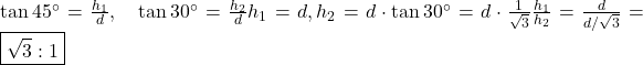 \tan 45^\circ = \frac{h_1}{d}, \quad \tan 30^\circ = \frac{h_2}{d}   ⇒ h_1 = d, h_2 = d \cdot \tan 30^\circ = d \cdot \frac{1}{\sqrt{3}}   ⇒ \frac{h_1}{h_2} = \frac{d}{d/\sqrt{3}} = \boxed{\sqrt{3}:1}