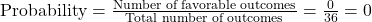 \text{Probability} = \frac{\text{Number of favorable outcomes}}{\text{Total number of outcomes}} = \frac{0}{36} = 0