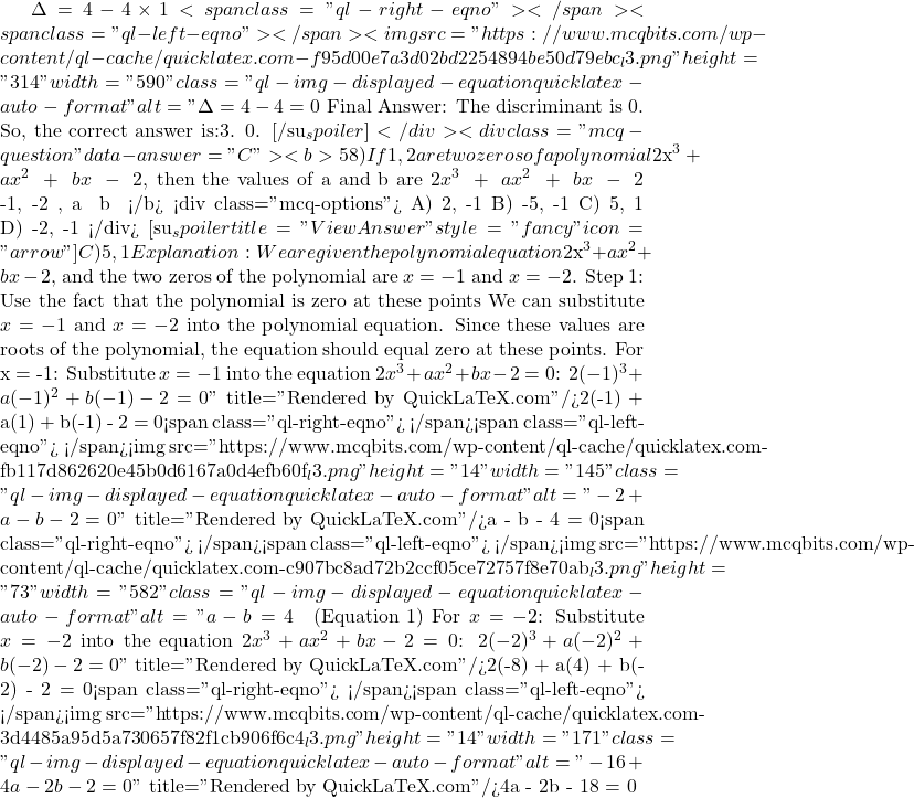 \Delta = 4 - 4 \times 1<span class="ql-right-eqno">   </span><span class="ql-left-eqno">   </span><img src="https://www.mcqbits.com/wp-content/ql-cache/quicklatex.com-f95d00e7a3d02bd2254894be50d79ebc_l3.png" height="314" width="590" class="ql-img-displayed-equation quicklatex-auto-format" alt="\[\Delta = 4 - 4 = 0$ Final Answer: The discriminant is 0. So, the correct answer is:3. 0. [/su_spoiler] </div> <div class="mcq-question" data-answer="C"><b>58)If −1, −2 are two zeros of a polynomial $2x^3\;+\;ax^2\;+\;bx\;-\;2 $, then the values of a and b are $2x^3\;+\;ax^2\;+\;bx\;-\;2 $ అను బహుపది యొక్క రెండు శూన్యాలు -1, -2 అయిన, a మరియు b యొక్క విలువలు</b> <div class="mcq-options"> A) 2, -1 B) -5, -1 C) 5, 1 D) -2, -1 </div> [su_spoiler title="View Answer" style="fancy" icon="arrow"] C) 5, 1 Explanation:We are given the polynomial equation $2x^3 + ax^2 + bx - 2$, and the two zeros of the polynomial are $x = -1$ and $x = -2$. Step 1: Use the fact that the polynomial is zero at these points We can substitute $x = -1$ and $x = -2$ into the polynomial equation. Since these values are roots of the polynomial, the equation should equal zero at these points. For x = -1: Substitute $x = -1$ into the equation $2x^3 + ax^2 + bx - 2 = 0$: $2(-1)^3 + a(-1)^2 + b(-1) - 2 = 0\]" title="Rendered by QuickLaTeX.com"/>2(-1) + a(1) + b(-1) - 2 = 0<span class="ql-right-eqno">   </span><span class="ql-left-eqno">   </span><img src="https://www.mcqbits.com/wp-content/ql-cache/quicklatex.com-fb117d862620e45b0d6167a0d4efb60f_l3.png" height="14" width="145" class="ql-img-displayed-equation quicklatex-auto-format" alt="\[-2 + a - b - 2 = 0\]" title="Rendered by QuickLaTeX.com"/>a - b - 4 = 0<span class="ql-right-eqno">   </span><span class="ql-left-eqno">   </span><img src="https://www.mcqbits.com/wp-content/ql-cache/quicklatex.com-c907bc8ad72b2ccf05ce72757f8e70ab_l3.png" height="73" width="582" class="ql-img-displayed-equation quicklatex-auto-format" alt="\[a - b = 4 \quad \text{(Equation 1)}$ For $x = -2$: Substitute $x = -2$ into the equation $2x^3 + ax^2 + bx - 2 = 0$: $2(-2)^3 + a(-2)^2 + b(-2) - 2 = 0\]" title="Rendered by QuickLaTeX.com"/>2(-8) + a(4) + b(-2) - 2 = 0<span class="ql-right-eqno">   </span><span class="ql-left-eqno">   </span><img src="https://www.mcqbits.com/wp-content/ql-cache/quicklatex.com-3d4485a95d5a730657f82f1cb906f6c4_l3.png" height="14" width="171" class="ql-img-displayed-equation quicklatex-auto-format" alt="\[-16 + 4a - 2b - 2 = 0\]" title="Rendered by QuickLaTeX.com"/>4a - 2b - 18 = 0