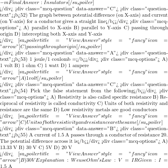 -m Final Answer: Insulators [/su_spoiler]  </div> <div class="mcq-question" data-answer="C"> <div class="question-text"><b>52) The graph between potential difference (on X-axis) and current (on Y-axis) for a conductor gives a straight line</b></div> <div class="mcq-options"> A) parallel to X-axis B) parallel to Y-axis C) passing through origin D) intercepting both X-axis and Y-axis  </div> [su_spoiler title="View Answer" style="fancy" icon="arrow"] C) passing through origin [/su_spoiler]  </div> <div class="mcq-question" data-answer="A"> <div class="question-text"><b>53) 1 joule/1 coulomb =</b></div> <div class="mcq-options"> A) 1 volt B) 1 ohm C) 1 watt D) 1 ampere  </div> [su_spoiler title="View Answer" style="fancy" icon="arrow"] A) 1 volt [/su_spoiler]  </div> <div class="mcq-question" data-answer="C"> <div class="question-text"><b>54) Pick the false statement from the following</b></div> <div class="mcq-options"> A) Resistivity is also called specific resistance B) Reciprocal of resistivity is called conductivity C) Units of both resistivity and resistance are the same D) Low resistivity metals are good conductors  </div> [su_spoiler title="View Answer" style="fancy" icon="arrow"] C) Units of both resistivity and resistance are the same [/su_spoiler]  </div> <div class="mcq-question" data-answer="B"> <div class="question-text"><b>55) A current of 1.5 A passes through a conductor of resistance 20&Omega;. The potential difference across it is</b></div> <div class="mcq-options"> A) 13.33 V B) 30 V C) 5V D) 20 V  </div> [su_spoiler title="View Answer" style="fancy" icon="arrow"] B) 30 V Explanation:We use Ohm's Law: V = I &times; R Given: I = 1.5\ \text{A}