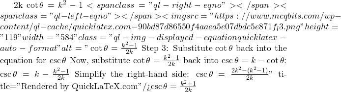 2k \cot \theta = k^2 - 1<span class="ql-right-eqno">   </span><span class="ql-left-eqno">   </span><img src="https://www.mcqbits.com/wp-content/ql-cache/quicklatex.com-90bd87d86550f4aaea5e07dbdc5e871f_l3.png" height="119" width="584" class="ql-img-displayed-equation quicklatex-auto-format" alt="\[\cot \theta = \frac{k^2 - 1}{2k}$ Step 3: Substitute $ \cot \theta $ back into the equation for $ \csc \theta $ Now, substitute $ \cot \theta = \frac{k^2 - 1}{2k} $ back into $ \csc \theta = k - \cot \theta $: $\csc \theta = k - \frac{k^2 - 1}{2k}$ Simplify the right-hand side: $\csc \theta = \frac{2k^2 - (k^2 - 1)}{2k}\]" title="Rendered by QuickLaTeX.com"/>\csc \theta = \frac{k^2 + 1}{2k}