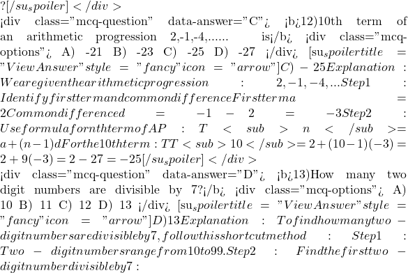 ? [/su_spoiler] </div>  <div class="mcq-question" data-answer="C"> <b>12)10th term of an arithmetic progression 2,-1,-4,...... is</b> <div class="mcq-options"> A) -21 B) -23 C) -25 D) -27 </div> [su_spoiler title="View Answer" style="fancy" icon="arrow"] C) -25 Explanation:We are given the arithmetic progression: 2,-1,-4,... Step 1: Identify first term and common difference First term a = 2 Common difference d = -1 - 2 = -3 Step 2: Use formula for nth term of AP: T<sub>n</sub> = a + (n-1)d For the 10th term: TT<sub>10</sub> = 2 + (10-1)(-3) = 2 + 9(-3) = 2 - 27 = -25 [/su_spoiler] </div>  <div class="mcq-question" data-answer="D"> <b>13)How many two digit numbers are divisible by 7?</b> <div class="mcq-options"> A) 10 B) 11 C) 12 D) 13 </div> [su_spoiler title="View Answer" style="fancy" icon="arrow"] D) 13 Explanation:To find how many two-digit numbers are divisible by 7, follow this shortcut method: Step 1: Two-digit numbers range from 10 to 99. Step 2: Find the first two-digit number divisible by 7:
