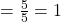 = \frac{5}{5} = 1