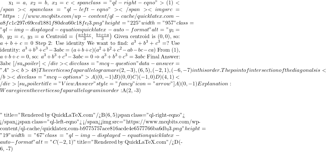 x_1 = a,\ x_2 = b,\ x_3 = c<span class="ql-right-eqno"> (1) </span><span class="ql-left-eqno">   </span><img src="https://www.mcqbits.com/wp-content/ql-cache/quicklatex.com-a8fc1c297c69ced1881f80dea60c18fe_l3.png" height="225" width="957" class="ql-img-displayed-equation quicklatex-auto-format" alt="\[y_1 = b,\ y_2 = c,\ y_3 = a$ $\text{Centroid} = \left( \frac{a + b + c}{3},\ \frac{b + c + a}{3} \right)$ Given centroid is $(0, 0)$, so: $a + b + c = 0 $ Step 2: Use identity We want to find: $a^3 + b^3 + c^3 = ?$ Use identity: $a^3 + b^3 + c^3 - 3abc = (a + b + c)(a^2 + b^2 + c^2 - ab - bc - ca)$ From (1), $a + b + c = 0$, so: $a^3 + b^3 + c^3 - 3abc = 0 \Rightarrow a^3 + b^3 + c^3 = 3abc$ Final Answer: 3abc [/su_spoiler] </div> <div class="mcq-question" data-answer="A"> <b>48)The vertices of a parallelogram are (2,-3),(6,5),(-2,1), (-6,-7) in this order. The point of intersection of the diagonals is</b> <div class="mcq-options"> A) (0,-1) B) (0,0) C) (-1,0) D) (4,1) </div> [su_spoiler title="View Answer" style="fancy" icon="arrow"] A) (0,-1) Explanation:We are given the vertices of a parallelogram in order: $A(2, -3)\]" title="Rendered by QuickLaTeX.com"/>B(6, 5)<span class="ql-right-eqno">   </span><span class="ql-left-eqno">   </span><img src="https://www.mcqbits.com/wp-content/ql-cache/quicklatex.com-b9775757ace816acde4e6577766ba6db_l3.png" height="19" width="67" class="ql-img-displayed-equation quicklatex-auto-format" alt="\[C(-2, 1)\]" title="Rendered by QuickLaTeX.com"/>D(-6, -7)