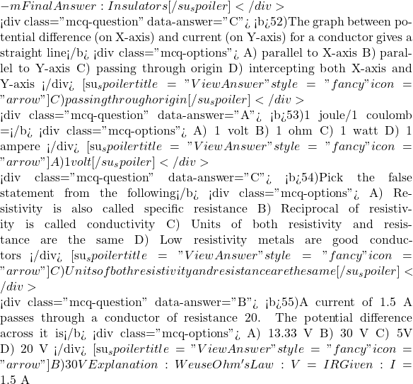 -m Final Answer: Insulators [/su_spoiler] </div>  <div class="mcq-question" data-answer="C"> <b>52)The graph between potential difference (on X-axis) and current (on Y-axis) for a conductor gives a straight line</b> <div class="mcq-options"> A) parallel to X-axis B) parallel to Y-axis C) passing through origin D) intercepting both X-axis and Y-axis </div> [su_spoiler title="View Answer" style="fancy" icon="arrow"] C) passing through origin [/su_spoiler] </div>  <div class="mcq-question" data-answer="A"> <b>53)1 joule/1 coulomb =</b> <div class="mcq-options"> A) 1 volt B) 1 ohm C) 1 watt D) 1 ampere </div> [su_spoiler title="View Answer" style="fancy" icon="arrow"] A) 1 volt [/su_spoiler] </div>  <div class="mcq-question" data-answer="C"> <b>54)Pick the false statement from the following</b> <div class="mcq-options"> A) Resistivity is also called specific resistance B) Reciprocal of resistivity is called conductivity C) Units of both resistivity and resistance are the same D) Low resistivity metals are good conductors </div> [su_spoiler title="View Answer" style="fancy" icon="arrow"] C) Units of both resistivity and resistance are the same [/su_spoiler] </div>  <div class="mcq-question" data-answer="B"> <b>55)A current of 1.5 A passes through a conductor of resistance 20&Omega;. The potential difference across it is</b> <div class="mcq-options"> A) 13.33 V B) 30 V C) 5V D) 20 V </div> [su_spoiler title="View Answer" style="fancy" icon="arrow"] B) 30 V Explanation:We use Ohm's Law: V = I &times; R Given: I = 1.5\ \text{A}
