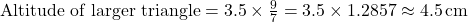 \text{Altitude of larger triangle} = 3.5 \times \frac{9}{7} = 3.5 \times 1.2857 \approx 4.5 \, \text{cm}