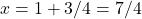 x = 1 + 3/4 = 7/4