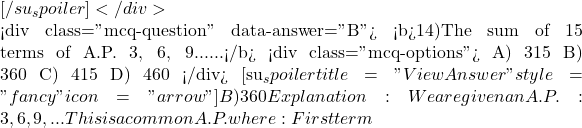 [/su_spoiler] </div>  <div class="mcq-question" data-answer="B"> <b>14)The sum of 15 terms of A.P. 3, 6, 9......</b> <div class="mcq-options"> A) 315 B) 360 C) 415 D) 460 </div> [su_spoiler title="View Answer" style="fancy" icon="arrow"] B) 360 Explanation:We are given an A.P.:3, 6, 9, ... This is a common A.P. where: First term