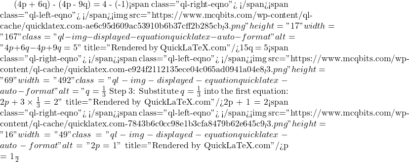 (4p + 6q) - (4p - 9q) = 4 - (-1)<span class="ql-right-eqno">   </span><span class="ql-left-eqno">   </span><img src="https://www.mcqbits.com/wp-content/ql-cache/quicklatex.com-ae6c95d609ac53910b6b37cff2b285cb_l3.png" height="17" width="167" class="ql-img-displayed-equation quicklatex-auto-format" alt="\[4p + 6q - 4p + 9q = 5\]" title="Rendered by QuickLaTeX.com"/>15q = 5<span class="ql-right-eqno">   </span><span class="ql-left-eqno">   </span><img src="https://www.mcqbits.com/wp-content/ql-cache/quicklatex.com-e924f2112135ece04c065ad0941a04e8_l3.png" height="69" width="492" class="ql-img-displayed-equation quicklatex-auto-format" alt="\[q = \frac{1}{3}$ Step 3: Substitute $ q = \frac{1}{3} $ into the first equation: $2p + 3 \times \frac{1}{3} = 2\]" title="Rendered by QuickLaTeX.com"/>2p + 1 = 2<span class="ql-right-eqno">   </span><span class="ql-left-eqno">   </span><img src="https://www.mcqbits.com/wp-content/ql-cache/quicklatex.com-7843b6c0cc98e1b3cfa8479b62e645c9_l3.png" height="16" width="49" class="ql-img-displayed-equation quicklatex-auto-format" alt="\[2p = 1\]" title="Rendered by QuickLaTeX.com"/>p = \frac{1}{2}