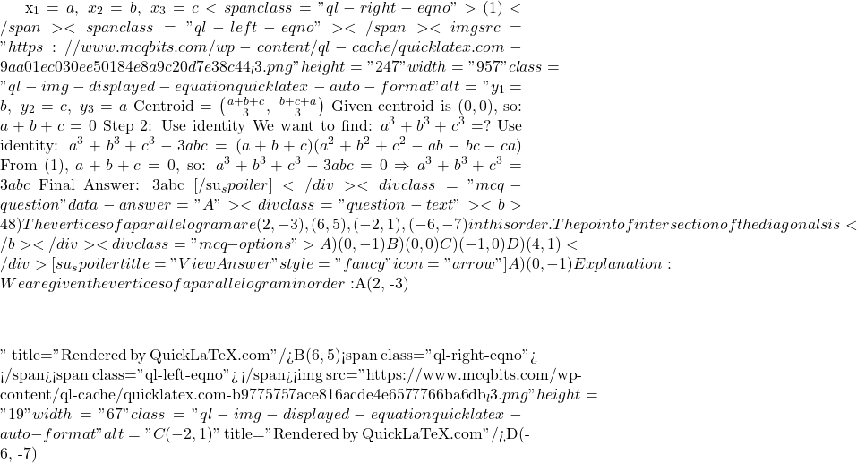 x_1 = a,\ x_2 = b,\ x_3 = c<span class="ql-right-eqno"> (1) </span><span class="ql-left-eqno">   </span><img src="https://www.mcqbits.com/wp-content/ql-cache/quicklatex.com-9aa01ec030ee50184e8a9c20d7e38c44_l3.png" height="247" width="957" class="ql-img-displayed-equation quicklatex-auto-format" alt="\[y_1 = b,\ y_2 = c,\ y_3 = a$ $\text{Centroid} = \left( \frac{a + b + c}{3},\ \frac{b + c + a}{3} \right)$ Given centroid is $(0, 0)$, so: $a + b + c = 0 $ Step 2: Use identity We want to find: $a^3 + b^3 + c^3 = ?$ Use identity: $a^3 + b^3 + c^3 - 3abc = (a + b + c)(a^2 + b^2 + c^2 - ab - bc - ca)$ From (1), $a + b + c = 0$, so: $a^3 + b^3 + c^3 - 3abc = 0 \Rightarrow a^3 + b^3 + c^3 = 3abc$ Final Answer: 3abc [/su_spoiler] </div> <div class="mcq-question" data-answer="A"> <div class="question-text"><b>48) The vertices of a parallelogram are (2,-3),(6,5),(-2,1), (-6,-7) in this order. The point of intersection of the diagonals is</b></div> <div class="mcq-options"> A) (0,-1) B) (0,0) C) (-1,0) D) (4,1) </div> [su_spoiler title="View Answer" style="fancy" icon="arrow"] A) (0,-1) Explanation:We are given the vertices of a parallelogram in order: $A(2, -3)\]" title="Rendered by QuickLaTeX.com"/>B(6, 5)<span class="ql-right-eqno">   </span><span class="ql-left-eqno">   </span><img src="https://www.mcqbits.com/wp-content/ql-cache/quicklatex.com-b9775757ace816acde4e6577766ba6db_l3.png" height="19" width="67" class="ql-img-displayed-equation quicklatex-auto-format" alt="\[C(-2, 1)\]" title="Rendered by QuickLaTeX.com"/>D(-6, -7)