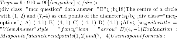  Try n = 9: 9 &times; 10 = 90 [/su_spoiler] </div>  <div class="mcq-question" data-answer="B"> <b>18)The centre of a circle with (1, 2) and (7,-4) as end points of the diameter is</b> <div class="mcq-options"> A) (-4,1) B) (4,-1) C) (-4,-1) D) (4,1) </div> [su_spoiler title="View Answer" style="fancy" icon="arrow"] B) (4,-1) Explanation:Midpoint of diameter endpoints (1, 2) and (7, -4) Use midpoint formula: