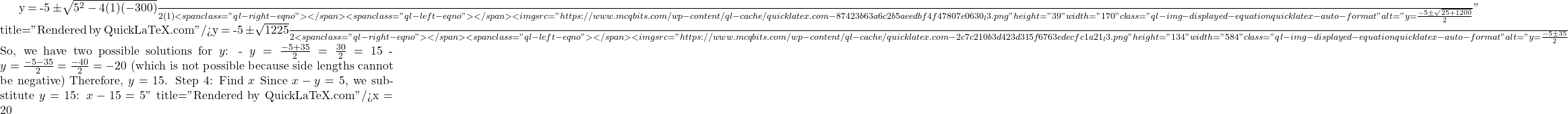 y = \frac{-5 \pm \sqrt{5^2 - 4(1)(-300)}}{2(1)}<span class="ql-right-eqno">   </span><span class="ql-left-eqno">   </span><img src="https://www.mcqbits.com/wp-content/ql-cache/quicklatex.com-87423b63a6c2b5aeedbf4f47807e0630_l3.png" height="39" width="170" class="ql-img-displayed-equation quicklatex-auto-format" alt="\[y = \frac{-5 \pm \sqrt{25 + 1200}}{2}\]" title="Rendered by QuickLaTeX.com"/>y = \frac{-5 \pm \sqrt{1225}}{2}<span class="ql-right-eqno">   </span><span class="ql-left-eqno">   </span><img src="https://www.mcqbits.com/wp-content/ql-cache/quicklatex.com-2c7c210b3d423d315f6763edecfc1a21_l3.png" height="134" width="584" class="ql-img-displayed-equation quicklatex-auto-format" alt="\[y = \frac{-5 \pm 35}{2}$ So, we have two possible solutions for $ y $: - $ y = \frac{-5 + 35}{2} = \frac{30}{2} = 15 $ - $ y = \frac{-5 - 35}{2} = \frac{-40}{2} = -20 $ (which is not possible because side lengths cannot be negative) Therefore, $ y = 15 $. Step 4: Find $ x $ Since $ x - y = 5 $, we substitute $ y = 15 $: $x - 15 = 5\]" title="Rendered by QuickLaTeX.com"/>x = 20